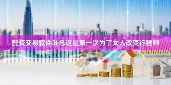 配资交易软件叶总这是第一次为了女人改变行程啊
