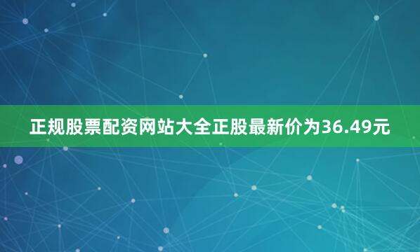 正规股票配资网站大全正股最新价为36.49元