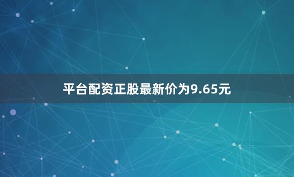 平台配资正股最新价为9.65元