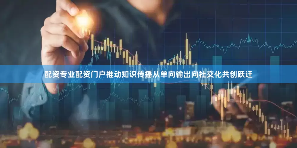 配资专业配资门户推动知识传播从单向输出向社交化共创跃迁
