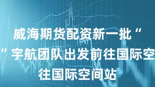 威海期货配资新一批“私人”宇航团队出发前往国际空间站