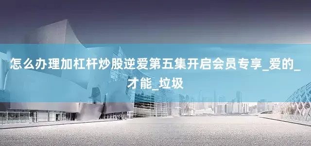 怎么办理加杠杆炒股逆爱第五集开启会员专享_爱的_才能_垃圾