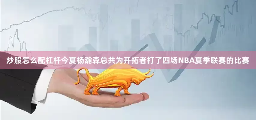 炒股怎么配杠杆今夏杨瀚森总共为开拓者打了四场NBA夏季联赛的比赛