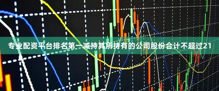 专业配资平台排名第一减持其所持有的公司股份合计不超过21