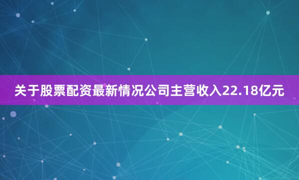 关于股票配资最新情况公司主营收入22.18亿元