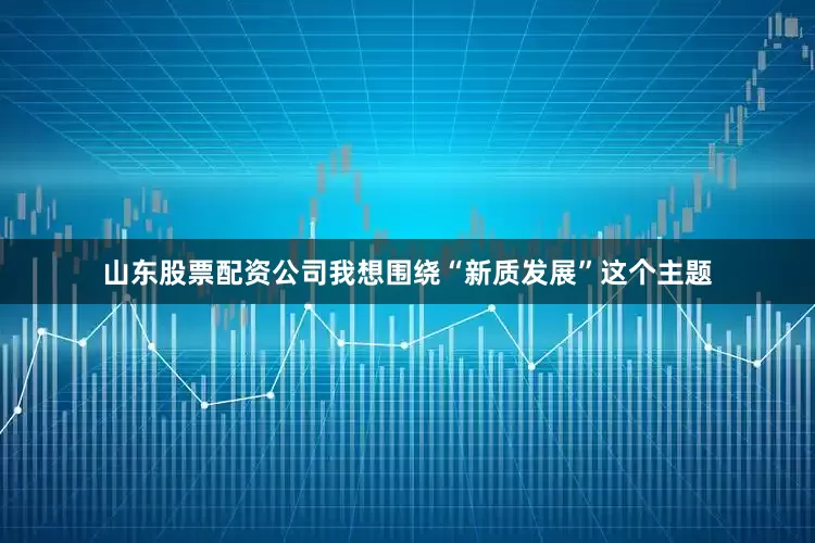 山东股票配资公司我想围绕“新质发展”这个主题