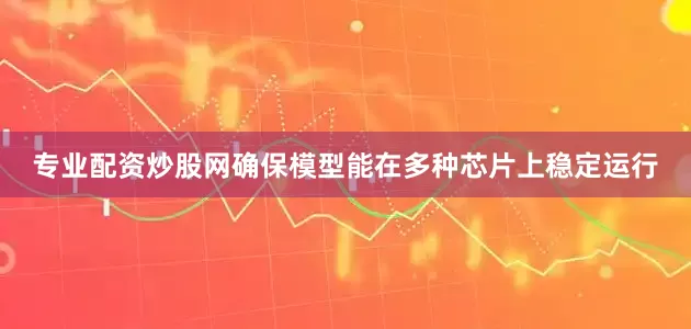 专业配资炒股网确保模型能在多种芯片上稳定运行