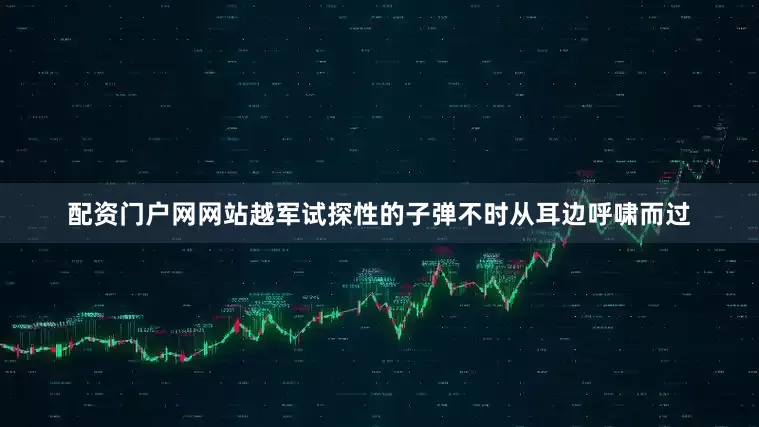 配资门户网网站越军试探性的子弹不时从耳边呼啸而过