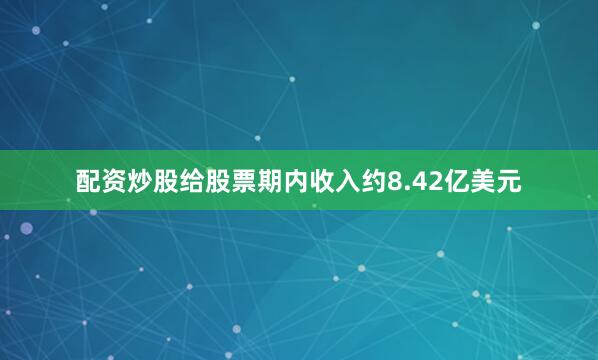配资炒股给股票期内收入约8.42亿美元