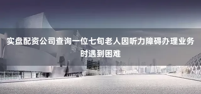 实盘配资公司查询一位七旬老人因听力障碍办理业务时遇到困难