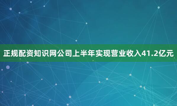 正规配资知识网公司上半年实现营业收入41.2亿元