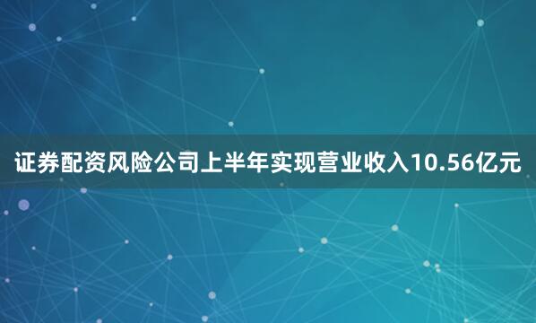 证券配资风险公司上半年实现营业收入10.56亿元