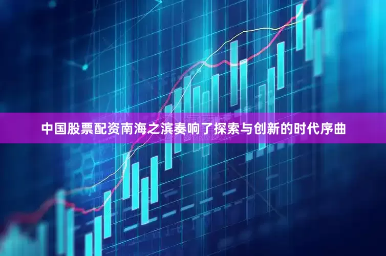 中国股票配资南海之滨奏响了探索与创新的时代序曲