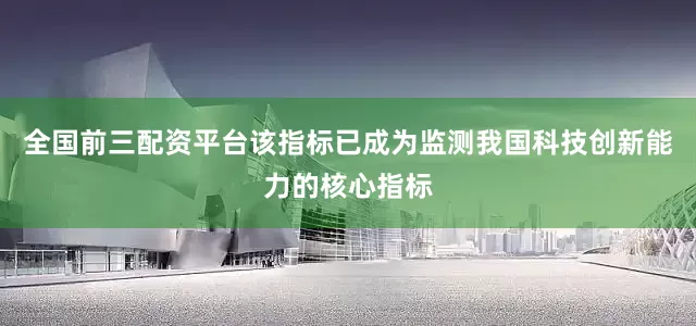全国前三配资平台该指标已成为监测我国科技创新能力的核心指标