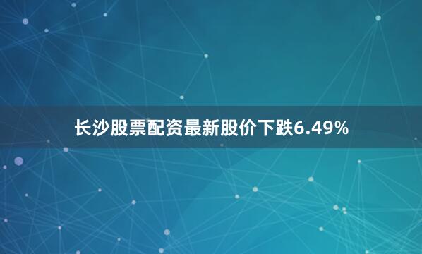 长沙股票配资最新股价下跌6.49%
