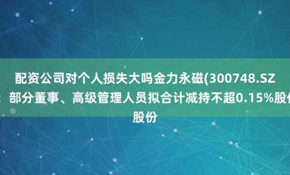 配资公司对个人损失大吗金力永磁(300748.SZ)：部分董事、高级管理人员拟合计减持不超0.15%股份