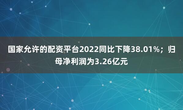 国家允许的配资平台2022同比下降38.01%;归母净利润为3.26亿元