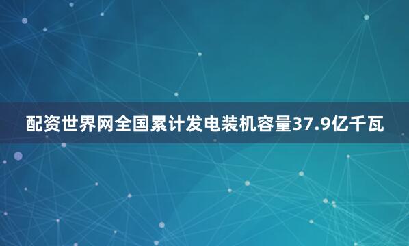 配资世界网全国累计发电装机容量37.9亿千瓦